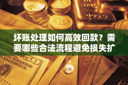 济南坏账处理如何高效回款？需要哪些合法流程避免损失扩大？