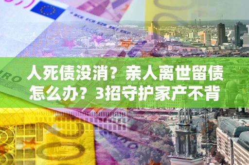 济南人死债没消？亲人离世留债怎么办？3招守护家产不背锅