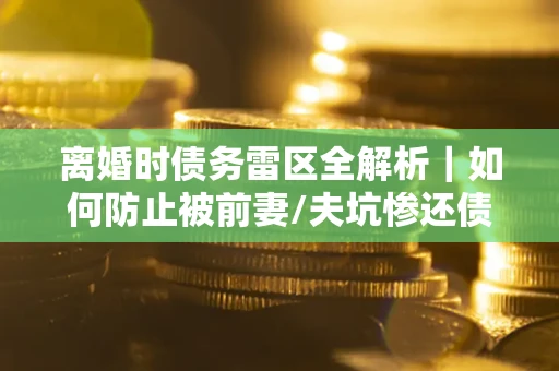 济南离婚时债务雷区全解析｜如何防止被前妻/夫坑惨还债？