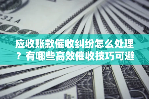 济南应收账款催收纠纷怎么处理？有哪些高效催收技巧可避免坏账？